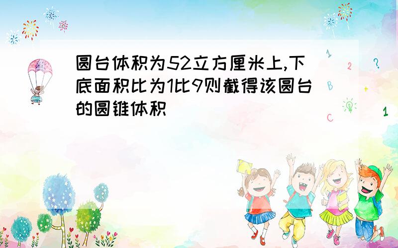 圆台体积为52立方厘米上,下底面积比为1比9则截得该圆台的圆锥体积