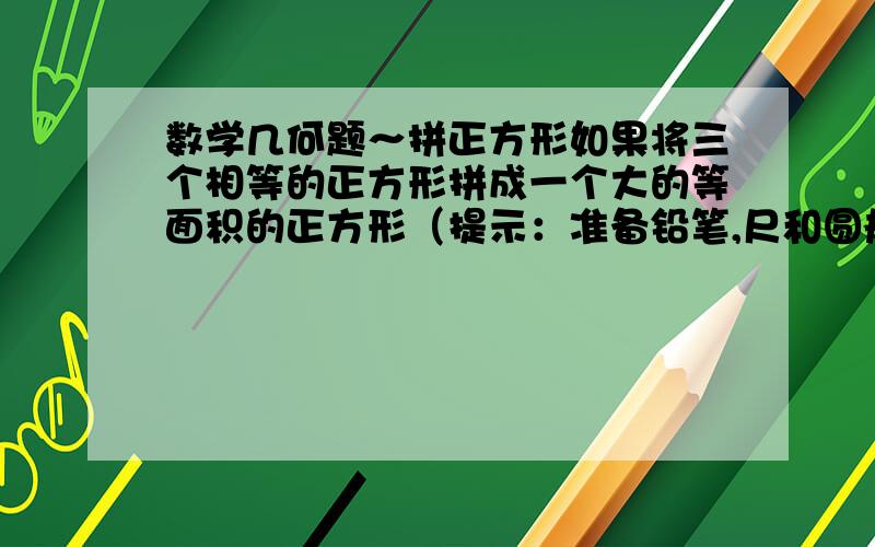 数学几何题～拼正方形如果将三个相等的正方形拼成一个大的等面积的正方形（提示：准备铅笔,尺和圆规）不管表达清楚不清楚按你自