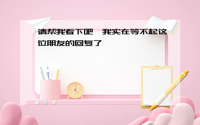 请帮我看下吧,我实在等不起这位朋友的回复了……………………