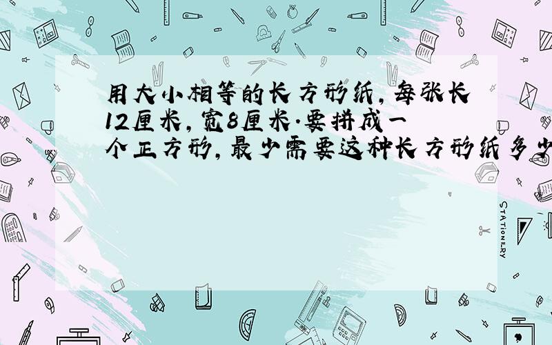 用大小相等的长方形纸,每张长12厘米,宽8厘米.要拼成一个正方形,最少需要这种长方形纸多少张