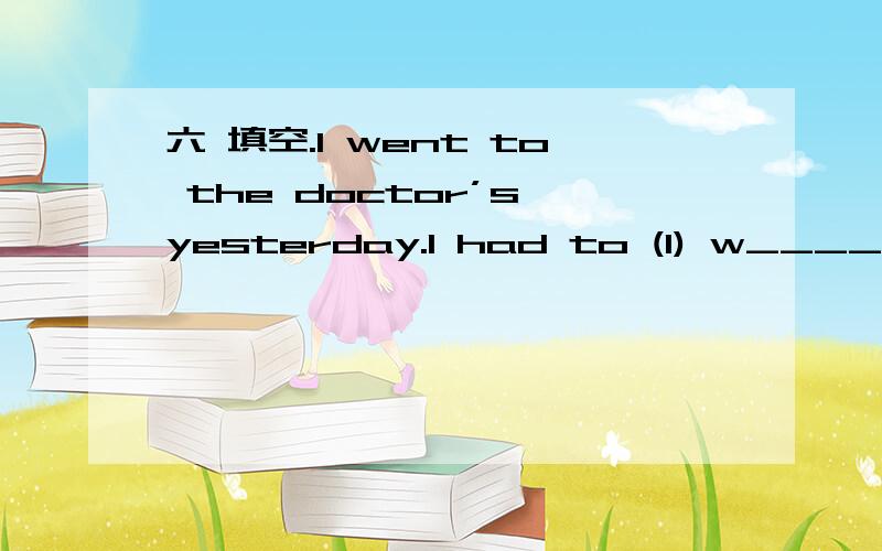 六 填空.I went to the doctor’s yesterday.I had to (1) w_____ fo