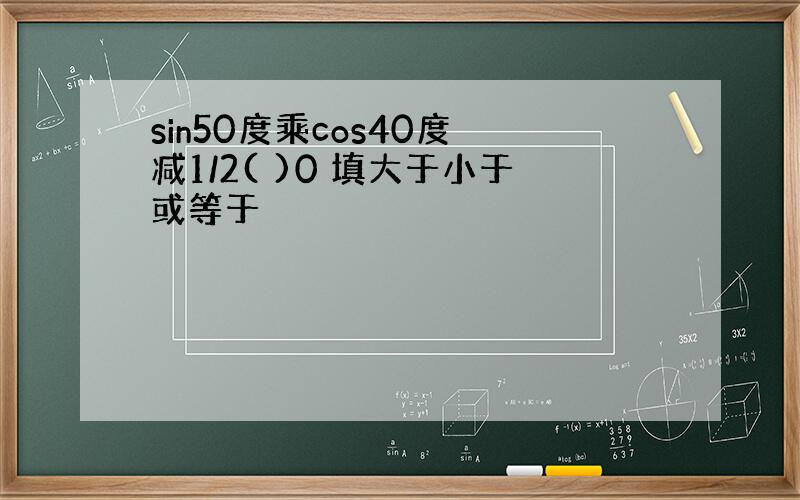 sin50度乘cos40度 减1/2( )0 填大于小于或等于