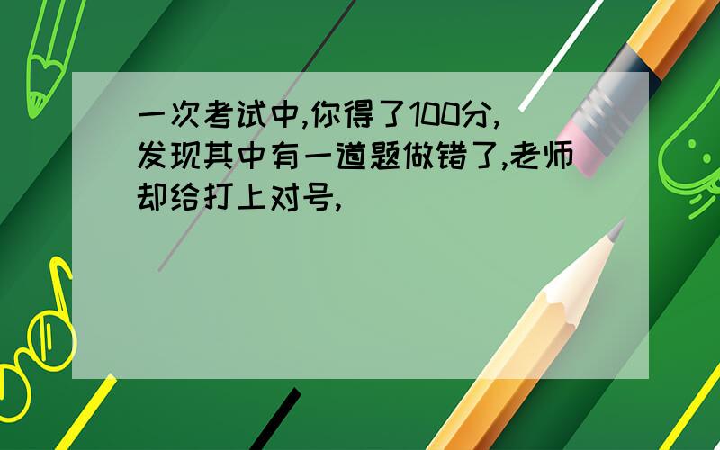 一次考试中,你得了100分,发现其中有一道题做错了,老师却给打上对号,