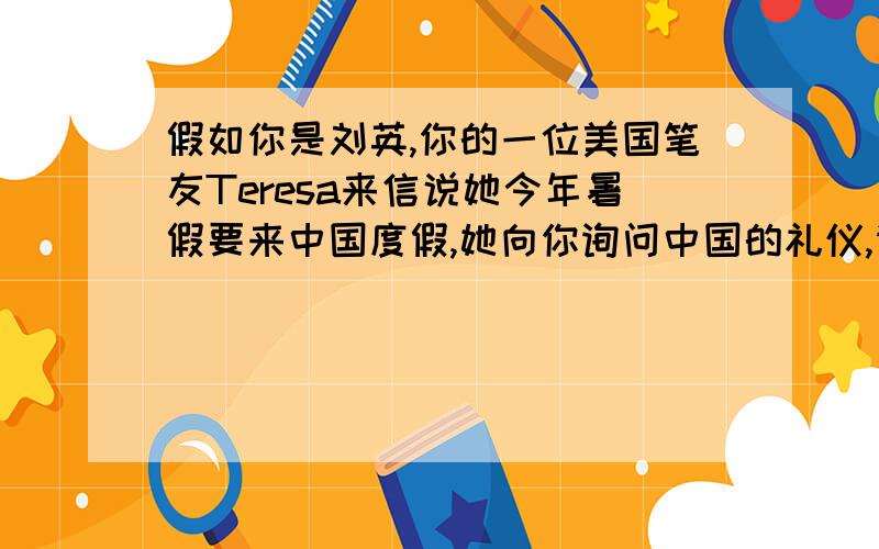 假如你是刘英,你的一位美国笔友Teresa来信说她今年暑假要来中国度假,她向你询问中国的礼仪,请你根据下面的问题和提示词