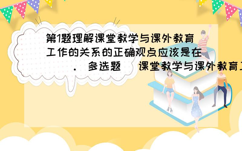 第1题理解课堂教学与课外教育工作的关系的正确观点应该是在（ ）.[多选题] 课堂教学与课外教育工作可以