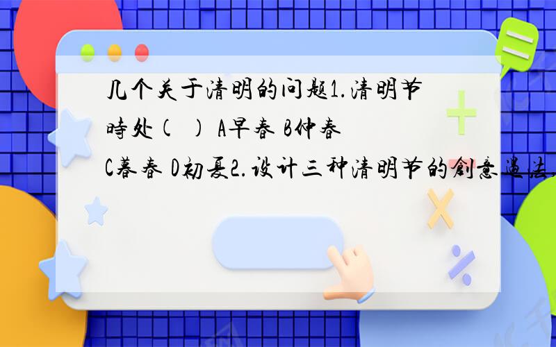 几个关于清明的问题1.清明节时处( ) A早春 B仲春 C暮春 D初夏2.设计三种清明节的创意过法,并在清明节和父母一起