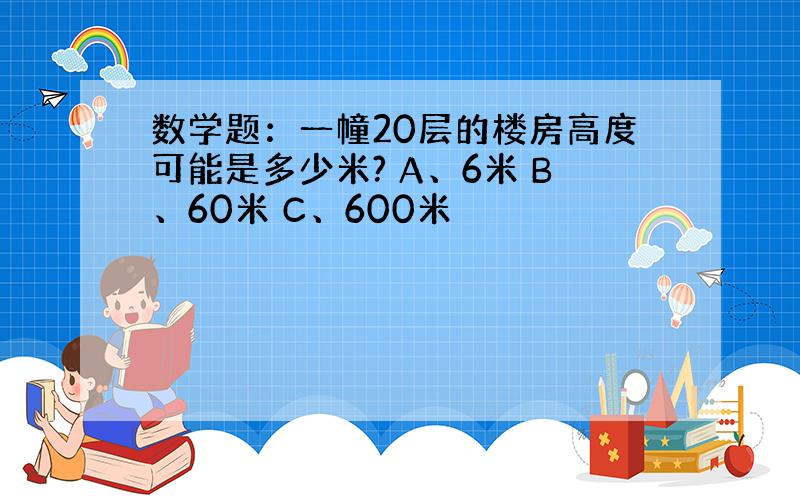 数学题：一幢20层的楼房高度可能是多少米? A、6米 B、60米 C、600米