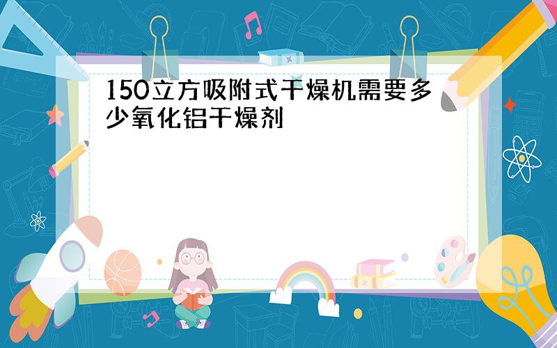 150立方吸附式干燥机需要多少氧化铝干燥剂