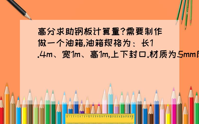 高分求助钢板计算量?需要制作做一个油箱,油箱规格为：长1.4m、宽1m、高1m,上下封口.材质为5mm厚钢板,求助需要多