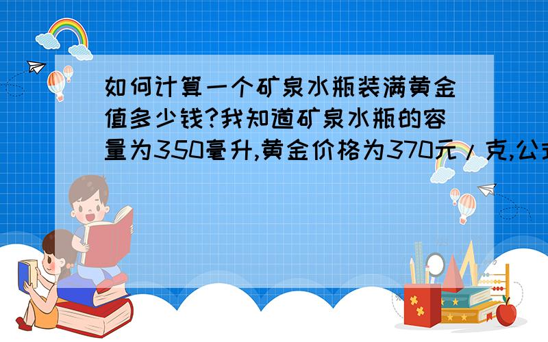 如何计算一个矿泉水瓶装满黄金值多少钱?我知道矿泉水瓶的容量为350毫升,黄金价格为370元/克,公式怎么列