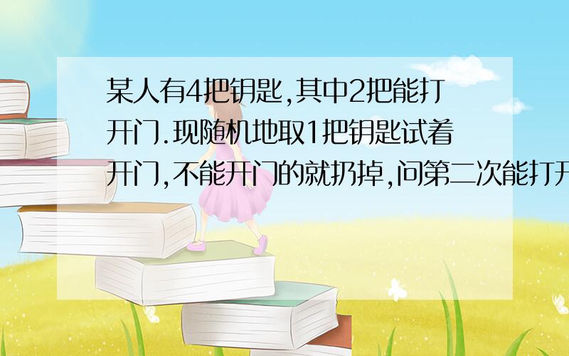 某人有4把钥匙,其中2把能打开门.现随机地取1把钥匙试着开门,不能开门的就扔掉,问第二次能打开门的概率