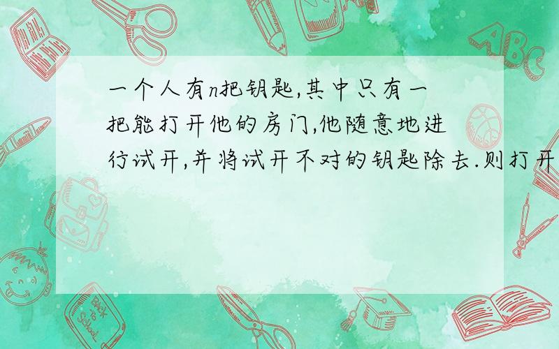 一个人有n把钥匙,其中只有一把能打开他的房门,他随意地进行试开,并将试开不对的钥匙除去.则打开房门所试开次数ζ的数学期望