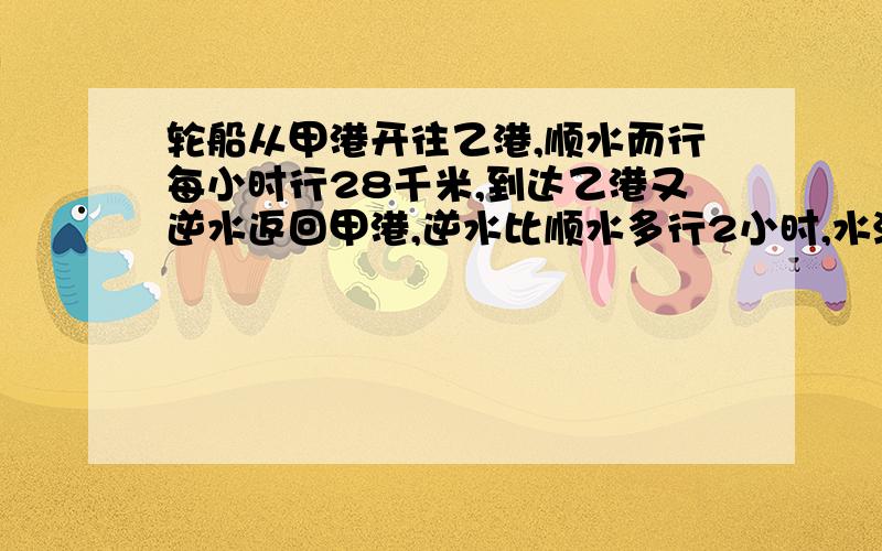 轮船从甲港开往乙港,顺水而行每小时行28千米,到达乙港又逆水返回甲港,逆水比顺水多行2小时,水流速是2千米每时,甲乙港相