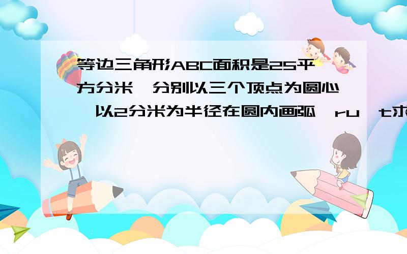 等边三角形ABC面积是25平方分米,分别以三个顶点为圆心,以2分米为半径在圆内画弧,ru t求周长内