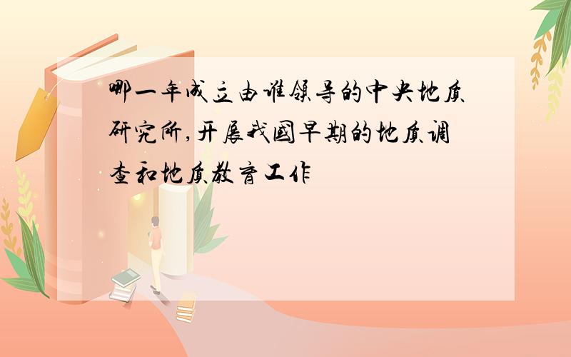 哪一年成立由谁领导的中央地质研究所,开展我国早期的地质调查和地质教育工作