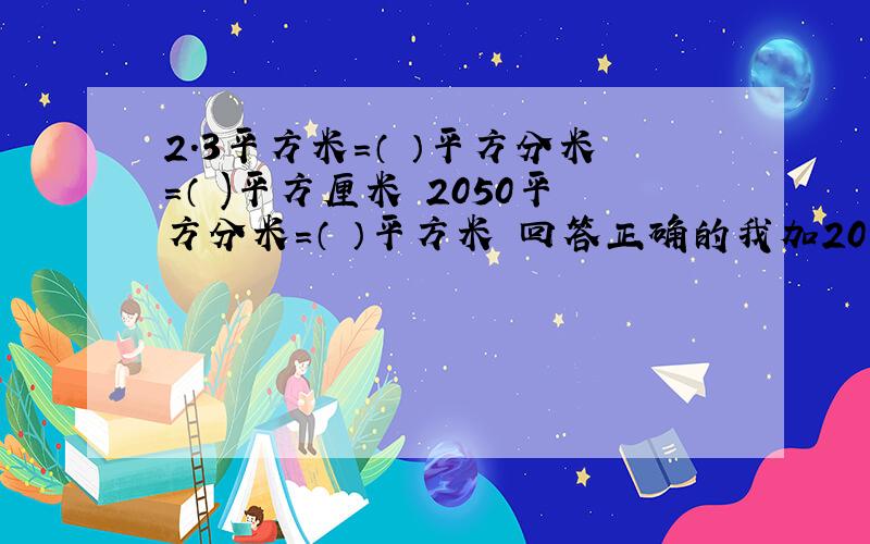 2.3平方米=（ ）平方分米=（ )平方厘米 2050平方分米=（ ）平方米 回答正确的我加20分