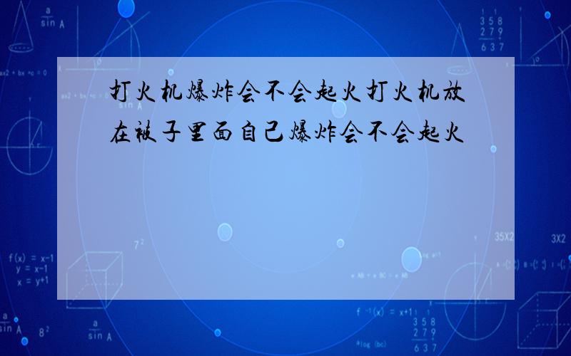 打火机爆炸会不会起火打火机放在被子里面自己爆炸会不会起火