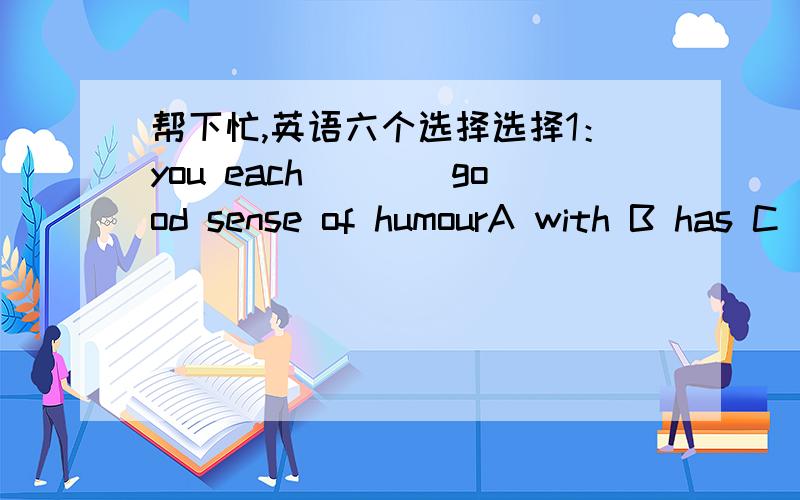 帮下忙,英语六个选择选择1：you each____good sense of humourA with B has C