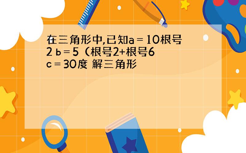 在三角形中,已知a＝10根号2 b＝5（根号2+根号6 c＝30度 解三角形