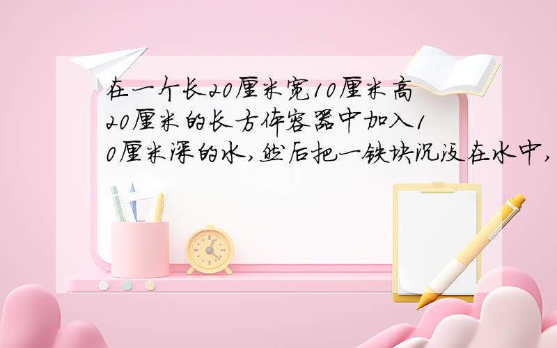 在一个长20厘米宽10厘米高20厘米的长方体容器中加入10厘米深的水,然后把一铁块沉没在水中,这时水深13厘