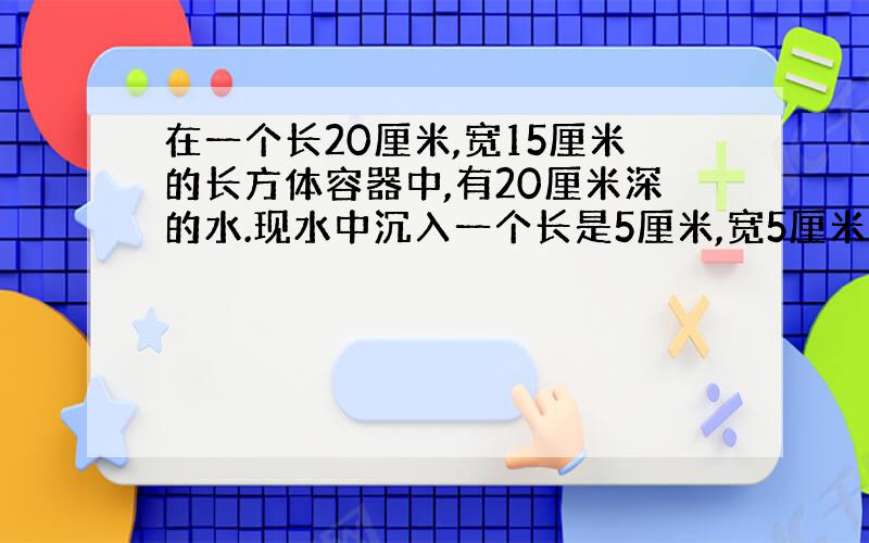 在一个长20厘米,宽15厘米的长方体容器中,有20厘米深的水.现水中沉入一个长是5厘米,宽5厘米长方体铁块,