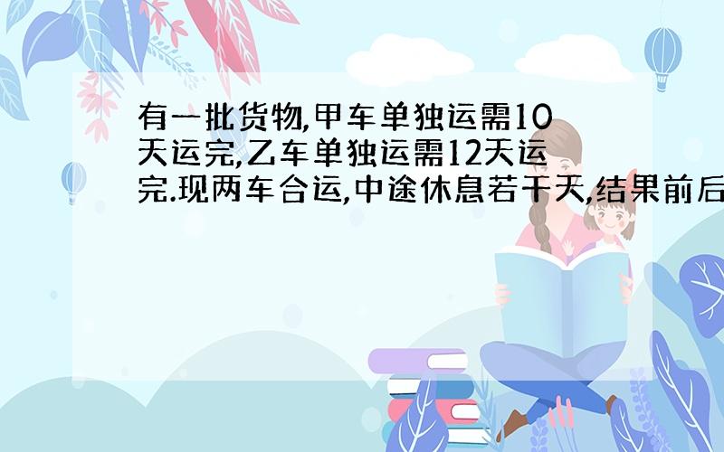 有一批货物,甲车单独运需10天运完,乙车单独运需12天运完.现两车合运,中途休息若干天,结果前后共用9天完成任务.完成时