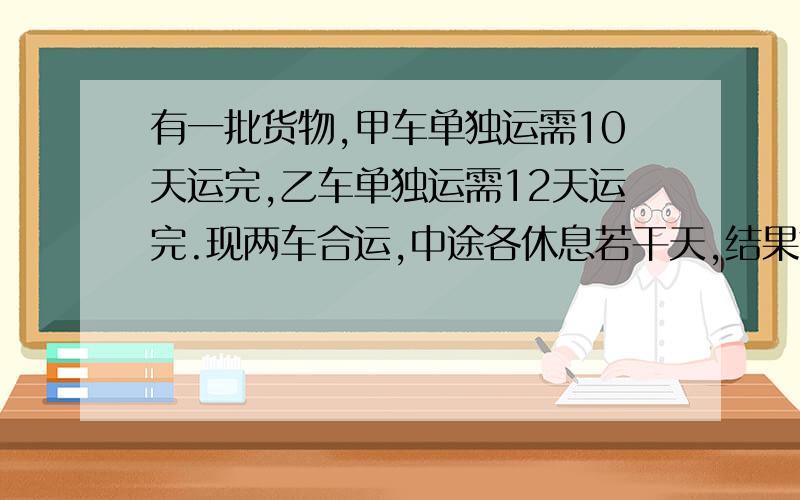 有一批货物,甲车单独运需10天运完,乙车单独运需12天运完.现两车合运,中途各休息若干天,结果前后共9天完成任务,完成时