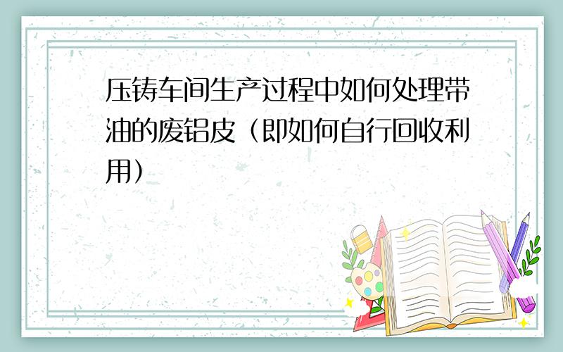 压铸车间生产过程中如何处理带油的废铝皮（即如何自行回收利用）