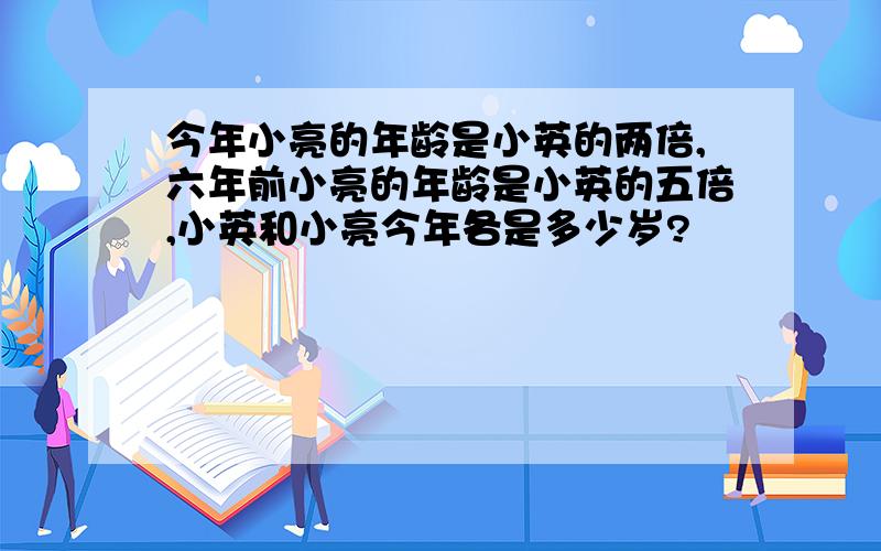 今年小亮的年龄是小英的两倍,六年前小亮的年龄是小英的五倍,小英和小亮今年各是多少岁?