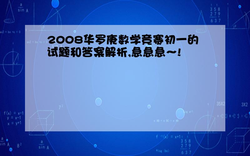 2008华罗庚数学竞赛初一的试题和答案解析,急急急～!