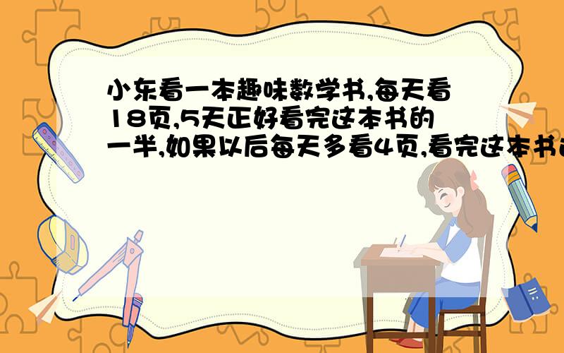 小东看一本趣味数学书,每天看18页,5天正好看完这本书的一半,如果以后每天多看4页,看完这本书还要多少