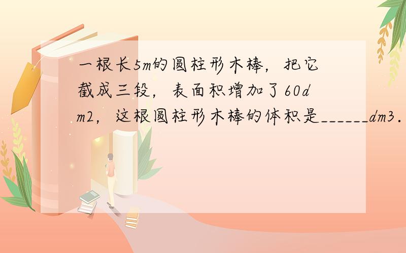 一根长5m的圆柱形木棒，把它截成三段，表面积增加了60dm2，这根圆柱形木棒的体积是______dm3．