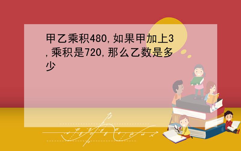 甲乙乘积480,如果甲加上3,乘积是720,那么乙数是多少