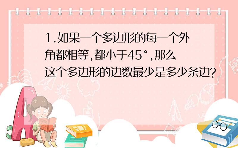 1.如果一个多边形的每一个外角都相等,都小于45°,那么这个多边形的边数最少是多少条边?