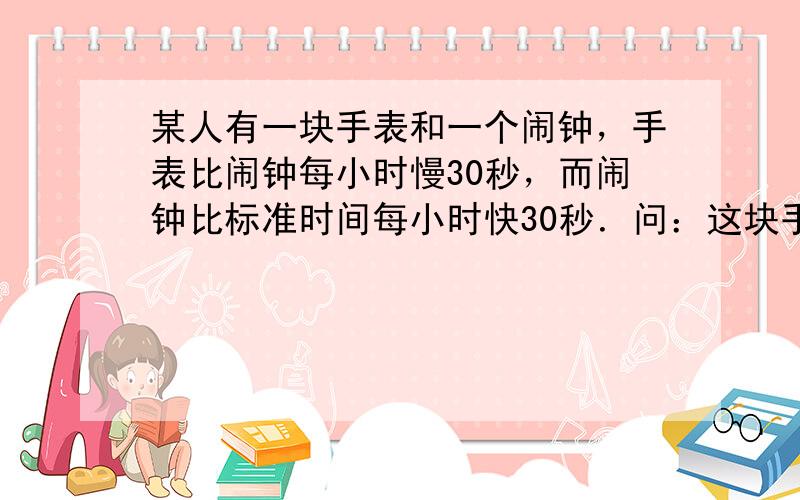 某人有一块手表和一个闹钟，手表比闹钟每小时慢30秒，而闹钟比标准时间每小时快30秒．问：这块手表一昼夜比标准时间差多少秒