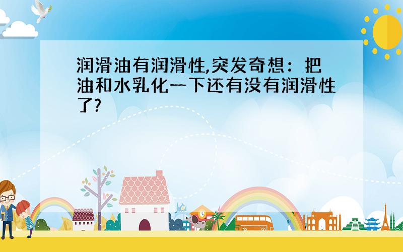 润滑油有润滑性,突发奇想：把油和水乳化一下还有没有润滑性了?