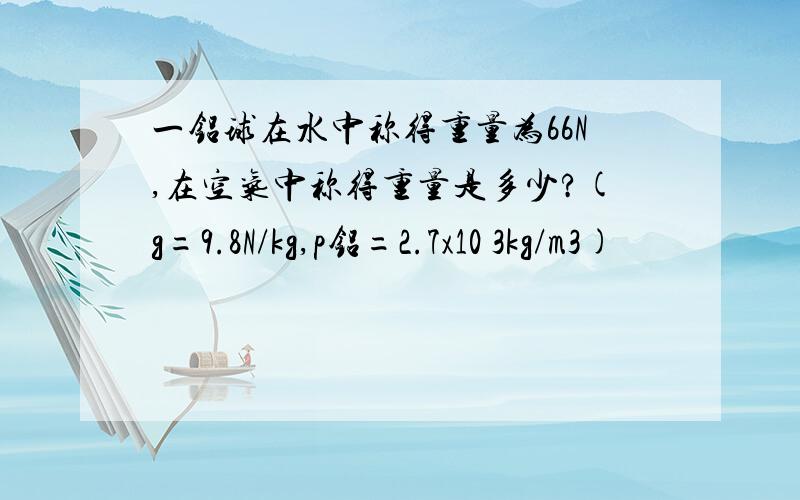 一铝球在水中称得重量为66N,在空气中称得重量是多少?(g=9.8N/kg,p铝=2.7x10 3kg/m3)