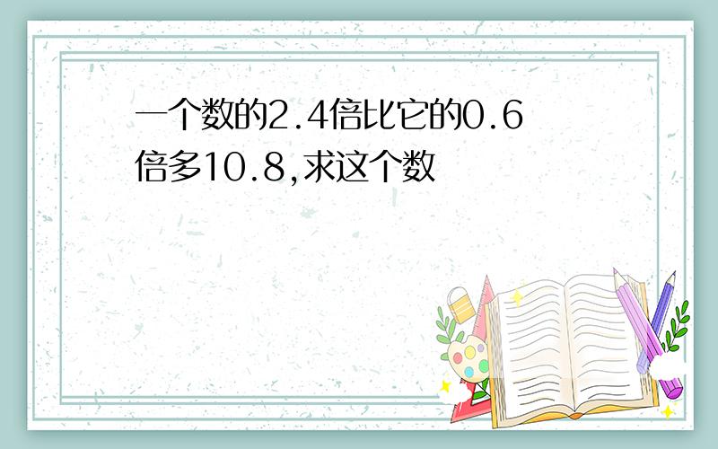 一个数的2.4倍比它的0.6倍多10.8,求这个数