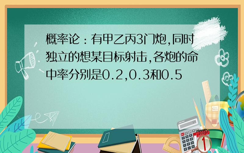 概率论：有甲乙丙3门炮,同时独立的想某目标射击,各炮的命中率分别是0.2,0.3和0.5