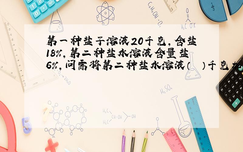 第一种盐子溶液20千克，含盐18%，第二种盐水溶液含量盐6%，问需将第二种盐水溶液（　　）千克加入第一盐水溶液中，可得到