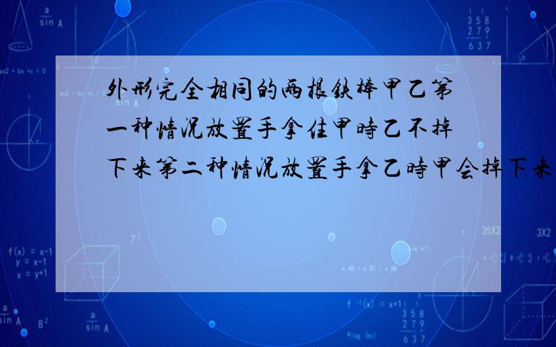 外形完全相同的两根铁棒甲乙第一种情况放置手拿住甲时乙不掉下来第二种情况放置手拿乙时甲会掉下来由次此可知（）有磁性（）无磁