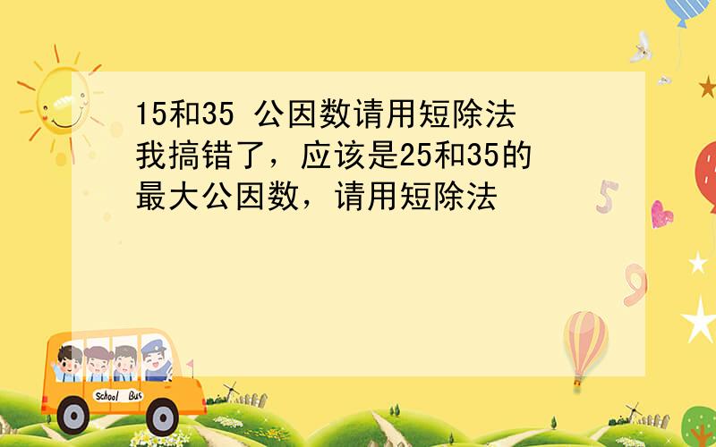 15和35 公因数请用短除法我搞错了，应该是25和35的最大公因数，请用短除法