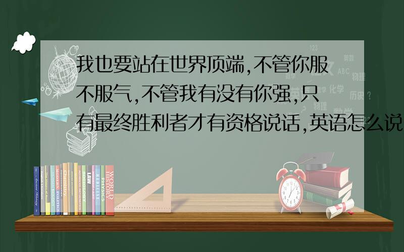 我也要站在世界顶端,不管你服不服气,不管我有没有你强,只有最终胜利者才有资格说话,英语怎么说