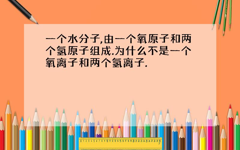 一个水分子,由一个氧原子和两个氢原子组成.为什么不是一个氧离子和两个氢离子.