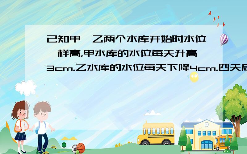 已知甲、乙两个水库开始时水位一样高，甲水库的水位每天升高3cm，乙水库的水位每天下降4cm，四天后甲、乙水库的水位相差多