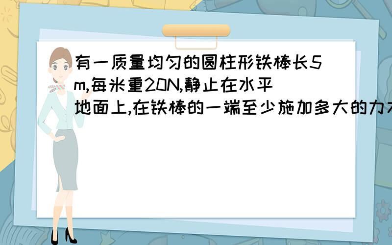 有一质量均匀的圆柱形铁棒长5m,每米重20N,静止在水平地面上,在铁棒的一端至少施加多大的力才能抬起铁棒