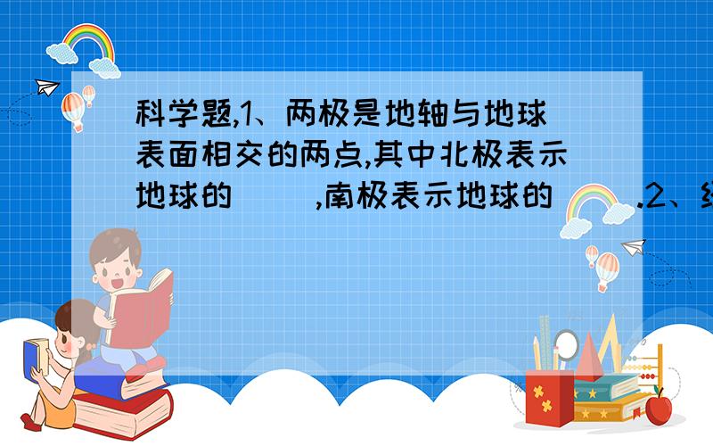 科学题,1、两极是地轴与地球表面相交的两点,其中北极表示地球的（ ）,南极表示地球的（ ）.2、经线是与纬线（ ）的、环