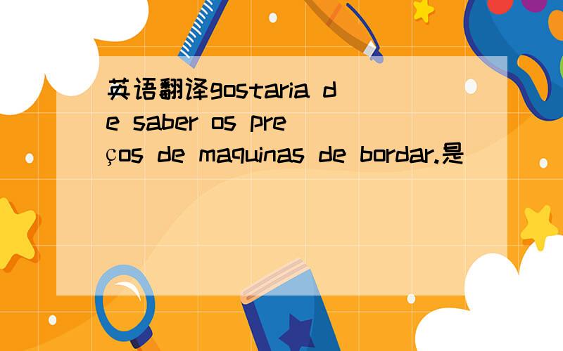 英语翻译gostaria de saber os preços de maquinas de bordar.是