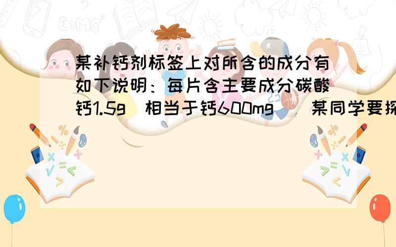 某补钙剂标签上对所含的成分有如下说明：每片含主要成分碳酸钙1.5g（相当于钙600mg）．某同学要探究该钙片的主要成分含