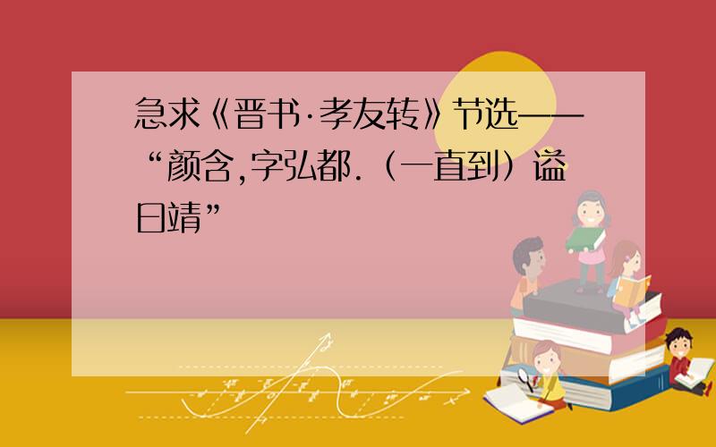 急求《晋书·孝友转》节选——“颜含,字弘都.（一直到）谥曰靖”